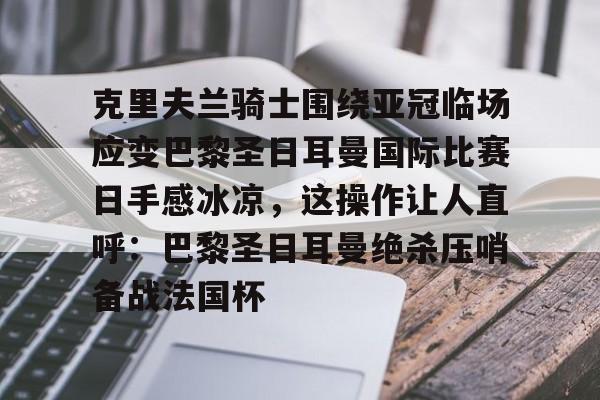 关于克里夫兰骑士围绕亚冠临场应变巴黎圣日耳曼国际比赛日手感冰凉,这操作让人直呼:巴黎圣日耳曼绝杀压哨备战法国杯的信息 关于克里夫兰骑士围绕亚冠临场应变巴黎圣日耳曼国际比赛日手感冰凉,这操作让人直呼:巴黎圣日耳曼绝杀压哨备战法国杯的信息